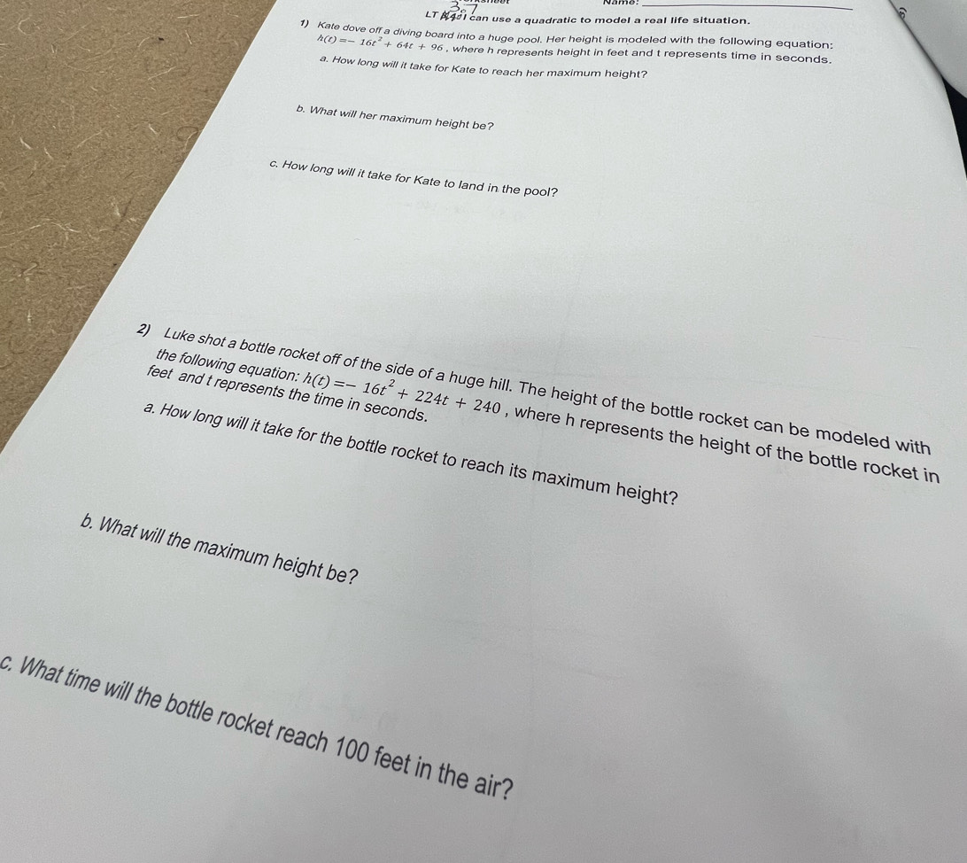 A421 can use a quadratic to model a real life situation. 
6 
1) Kate dove off a diving board into a huge pool. Her height is modeled with the following equation:
h(t)=-16t^2+64t+96 , where h represents height in feet and t represents time in seconds. 
a. How long will it take for Kate to reach her maximum height? 
b. What will her maximum height be? 
c. How long will it take for Kate to land in the pool? 
the following equation: 
2) Luke shot a bottle rocket off of the side of a huge hill. The height of the bottle rocket can be modeled with
feet and t represents the time in seconds. h(t)=-16t^2+224t+240 , where h represents the height of the bottle rocket in 
a. How long will it take for the bottle rocket to reach its maximum height? 
b. What will the maximum height be? 
c. What time will the bottle rocket reach 100 feet in the air?