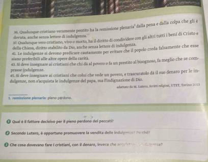 Qualunque cristiano veramente pentito ha la remissione plenaria' dalla pena e dalla colpa che gli ê 
dovuta, anche senza lettere di indulgenza. 
37 Qualunque vero cristiano, vivo o morto, ha il diritto di condividere con gli altri tutti i beni di Cristo e 
della Chiesa, diritto stabilito da Dio, anche senza lettere di indulgenza. 
41 Le indulgenze si devono predicare cautamente per evitare che il popolo creda falsamente che esse 
siano preferibili alle altre opere della carità. 
prasse indulgenze. 43. Si deve insegnare ai cristiani che chi dà al povero o fa un prestito al bisognoso, fa meglio che se com-
45. Si deve insegnare ai cristiani che colui che vede un povero, e trascuratolo dà il suo denaro per le in- 
dulgenze, non s'acquista le indulgenze del papa, ma l'indignazione di Dio. 
adantato da M. Lotero, Scriet vligiani, UTET, Torino 2013 
_ 
1. remissione plenaría: pieno perdono. 
O Qual è il fattore decisivo per il pieno perdono dei peccati? 
_ 
O Secondo Lutero, è opportuno promuovere la vendita delle indulgenzet Perch 
_ 
O Che cosa dovevano fare i cristiani, con il denaro, invece che arquista in d cpoze? 
_