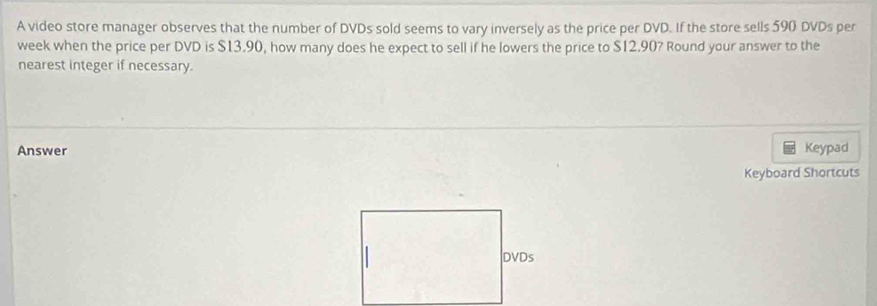 A video store manager observes that the number of DVDs sold seems to vary inversely as the price per DVD. If the store sells 590 DVDs per 
week when the price per DVD is $13.90, how many does he expect to sell if he lowers the price to $12.90? Round your answer to the 
nearest integer if necessary. 
Answer Keypad 
Keyboard Shortcuts