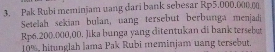 Pak Rubi meminjam uang dari bank sebesar Rp5.000.000,00. 
Setelah sekian bulan, uang tersebut berbunga menjadi
Rp6.200.000,00. Jika bunga yang ditentukan di bank tersebut
10%, hitunglah lama Pak Rubi meminjam uang tersebut.