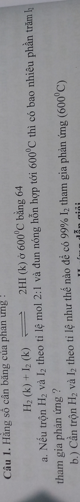 Hằng số cân băng của phản ứng :
H_2(k)+I_2(k)leftharpoons 2HI(k) Ở 600°C bằng 64
a. Nếu trộn H_2 và I_2 theo tỉ lệ mol 2: 1 và đun nóng hỗn hợp tới 600°C thì có bao nhiêu phần trăm hý 
tham gia phản ứng ? 
b.) Cần trộn H_2 và I_2 theo tỉ lệ như thế nào để có 99% I_2 tham gia phản ứng (600^0C)