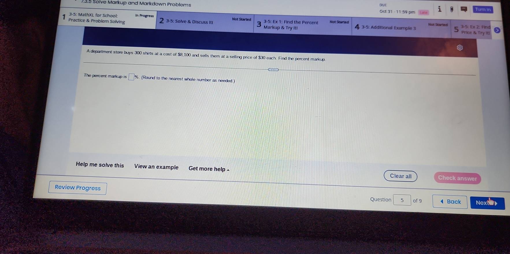 3.5 Solve Markup and Markdown Problems 
DUE 
Oct 31 - 11:59 pr Turn in 
3-5: MathXL for School In Progress Not Started 3-5: Ex 1: Find the Percent Not Started 
3-5: Solve & Discuss Iti 3-5: Ex 2: Find 
Practice & Problem Solving Markup & Try Itl 3-5: Additional Example 3 Not Started Price & Try It! 
A department store buys 300 shirts at a cost of $8,100 and sells them at a selling price of $30 each. Find the percent markup. 
The percent markup is □^9 %. (Round to the nearest whole number as needed.) 
Help me solve this View an example Get more help Check answer 
Clear all 
Review Progress Question 5 of 9 Back Nexa