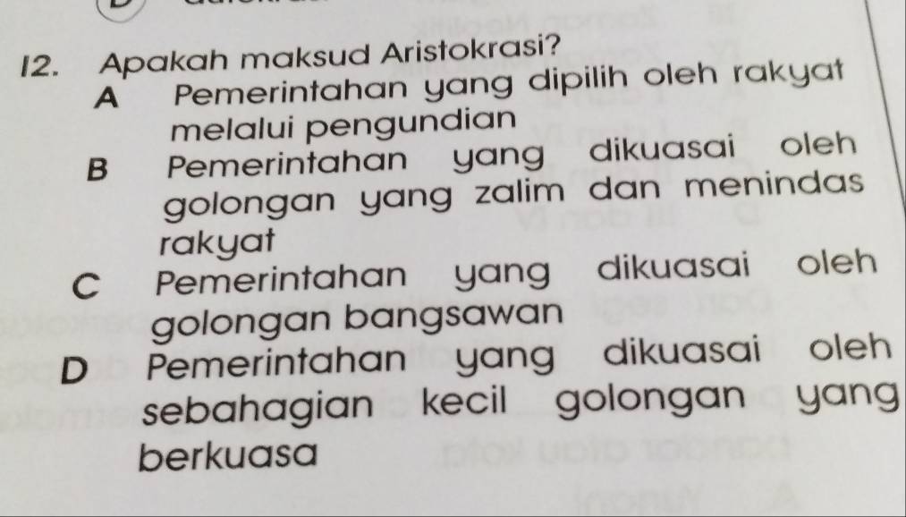 Apakah maksud Aristokrasi?
A Pemerintahan yang dipilih oleh rakyat
melalui pengundian
B Pemerintahan yang dikuasai oleh
golongan yang zalim dan menindas .
rakyat
CPemerintahan yang dikuasai oleh
golongan bangsawan
D Pemerintahan yang dikuasai oleh
sebahagian kecil golongan yan 
berkuasa