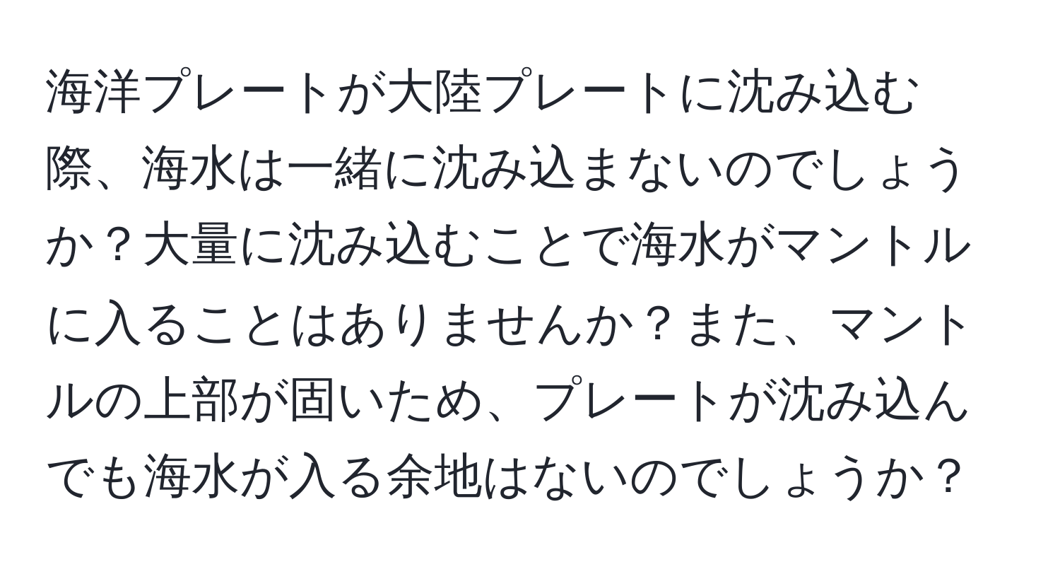 海洋プレートが大陸プレートに沈み込む際、海水は一緒に沈み込まないのでしょうか？大量に沈み込むことで海水がマントルに入ることはありませんか？また、マントルの上部が固いため、プレートが沈み込んでも海水が入る余地はないのでしょうか？