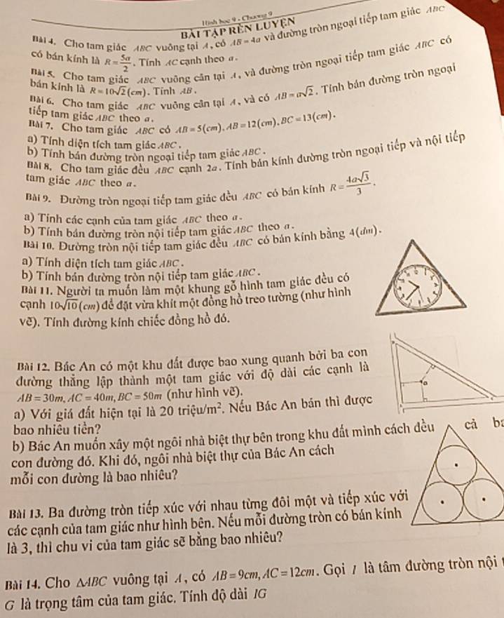 ình tọc 9 - Chưng 9
nài4. Cho tam giác A8C vuông tại 4 , có AB=4 à và đường tròn ngoại tiếp tam giác Mạc
Bài tập rên Luyện
có bán kính là R= 5a/2  Tính AC cạnh theo 
nài 5. Cho tam ABC vuỡng cân tại A, và đường tròn ngoại tiếp tam giác ABC có
Bài 6 Cho tam giác MBC vuỡng cận tại A, và có AB=asqrt(2). Tỉnh bán đường tròn ngoại
bán kính là R=10sqrt(2)(cm). Tinh AB .
tiếp tam giác ABC theo 
Bài 7.  Cho tam giác ABC có AB=5(cm),AB=12(cm),BC=13(cm).
) Tính diện tích tam giác ABC .
Bài 8. Cho tam giác đều ABC cạnh 22. Tính bản kính đường tròn ngoại tiếp và nội tiếp
b) Tính bản đường tròn ngoại tiếp tam giác 1BC .
tam giác ABC theo 
Bài 9 Đường tròn ngoại tiếp tam giác đều ABC có bán kính R= 4asqrt(3)/3 .
) Tính các cạnh của tam giác ABC theo #
b) Tính bán đường tròn nội tiếp tam giác IBC theo a
Bài 10, Dường tròn nội tiếp tam giác đều tBC có bán kính bằng 4(đm).
a)  Tính diện tích tam giác ABC .
b) Tính bản đường tròn nội tiếp tam giác ABC 
Bài 11. Người ta muồn làm một khung gỗ hình tam giác đều có
cạnh 10sqrt(10) (cm) để đặt vừa khít một đông hồ treo tường (như hình
vẽ). Tính đường kính chiếc đồng hồ đó.
Bài 12. Bác An có một khu đất được bao xung quanh bởi ba con
đường thẳng lập thành một tam giác với độ dài các cạnh là
AB=30m,AC=40m,BC=50m (như hình vẽ). 
a) Với giá đất hiện tại là 20trixi u/m^2 *. Nếu Bác An bán thì được
bao nhiều tiền?
b) Bác An muốn xây một ngôi nhà biệt thự bên trong khu đất mình cáccả ba
con đường đó. Khi đó, ngôi nhà biệt thự của Bác An cách
mỗi con đường là bao nhiêu?
Bài 13. Ba đường tròn tiếp xúc với nhau từng đôi một và tiếp xúc với
các cạnh của tam giác như hình bên. Nếu mỗi đường tròn có bán kính
là 3, thì chu vi của tam giác sẽ bằng bao nhiêu?
Bài 14. Cho △ ABC vuông tại x, có AB=9cm,AC=12cm Gọi / là tâm đường tròn nội
G là trọng tâm của tam giác. Tính độ dài /G