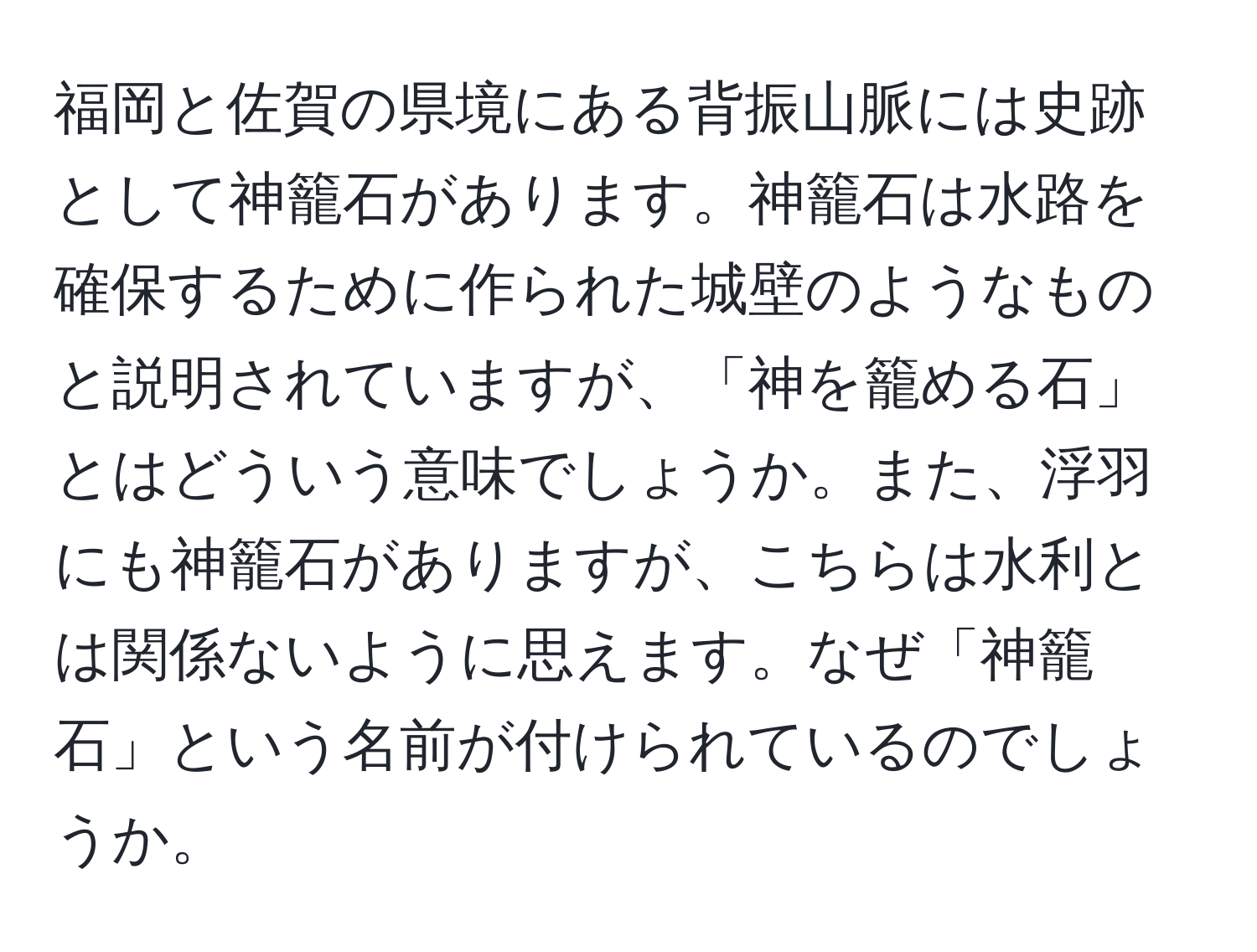 福岡と佐賀の県境にある背振山脈には史跡として神籠石があります。神籠石は水路を確保するために作られた城壁のようなものと説明されていますが、「神を籠める石」とはどういう意味でしょうか。また、浮羽にも神籠石がありますが、こちらは水利とは関係ないように思えます。なぜ「神籠石」という名前が付けられているのでしょうか。