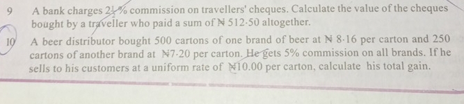 A bank charges 2. % commission on travellers' cheques. Calculate the value of the cheques 
bought by a traveller who paid a sum of N 512·50 altogether. 
10 A beer distributor bought 500 cartons of one brand of beer at N 8·16 per carton and 250
cartons of another brand at N7·20 per carton. He gets 5% commission on all brands. If he 
sells to his customers at a uniform rate of N10.00 per carton, calculate his total gain.