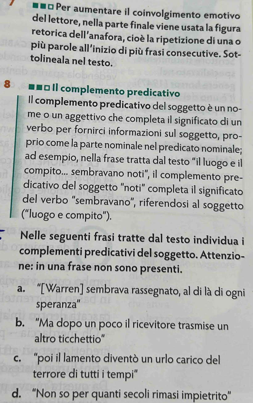 ⊥Per aumentare il coinvolgimento emotivo
del lettore, nella parte finale viene usata la figura
retorica dell’anafora, cioè la ripetizione di una o
più parole all’inizio di più frasi consecutive. Sot-
tolineala nel testo.
8 ■ ■ É Il complemento predicativo
Il complemento predicativo del soggetto è un no-
me o un aggettivo che completa il significato di un
verbo per fornirci informazioni sul soggetto, pro-
prio come la parte nominale nel predicato nominale;
ad esempio, nella frase tratta dal testo “il luogo e il
compito... sembravano noti", il complemento pre-
dicativo del soggetto “noti” completa il significato
del verbo “sembravano”, riferendosi al soggetto
(“luogo e compito”).
Nelle seguenti frasi tratte dal testo individua i
complementi predicativi del soggetto. Attenzio-
ne: in una frase non sono presenti.
a. “[Warren] sembrava rassegnato, al di là di ogni
speranza”
b. “Ma dopo un poco il ricevitore trasmise un
altro ticchettio"
c. “poi il lamento diventò un urlo carico del
terrore di tutti i tempi"
d. “Non so per quanti secoli rimasi impietrito”