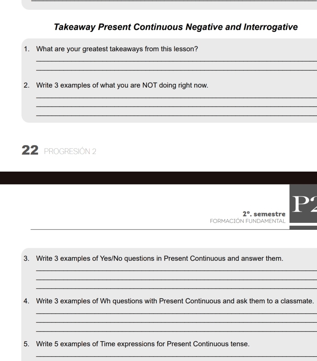 Takeaway Present Continuous Negative and Interrogative 
1. What are your greatest takeaways from this lesson? 
_ 
_ 
2. Write 3 examples of what you are NOT doing right now. 
_ 
_ 
_ 
22 proGRESIÓN 2 
2° . semestre 
P2 
FORMACIÓN FUNDAMENTAL 
3. Write 3 examples of Yes/No questions in Present Continuous and answer them. 
_ 
_ 
_ 
4. Write 3 examples of Wh questions with Present Continuous and ask them to a classmate. 
_ 
_ 
_ 
5. Write 5 examples of Time expressions for Present Continuous tense. 
_