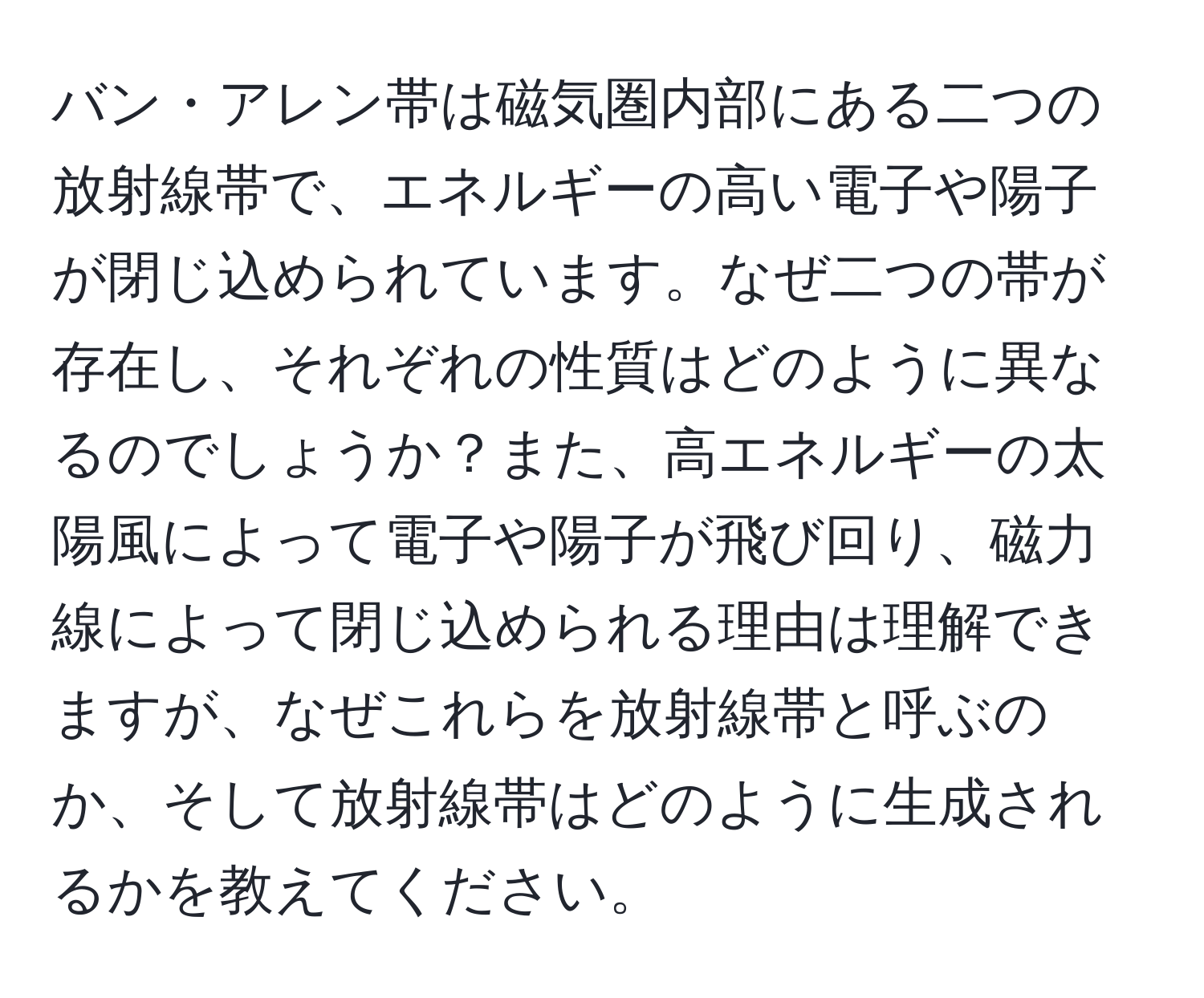バン・アレン帯は磁気圏内部にある二つの放射線帯で、エネルギーの高い電子や陽子が閉じ込められています。なぜ二つの帯が存在し、それぞれの性質はどのように異なるのでしょうか？また、高エネルギーの太陽風によって電子や陽子が飛び回り、磁力線によって閉じ込められる理由は理解できますが、なぜこれらを放射線帯と呼ぶのか、そして放射線帯はどのように生成されるかを教えてください。
