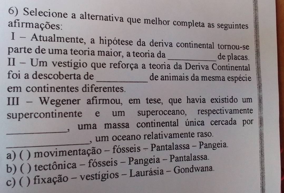 Selecione a alternativa que melhor completa as seguintes
afirmações:
I - Atualmente, a hipótese da deriva continental tornou-se
parte de uma teoria maior, a teoria da _de placas.
II - Um vestígio que reforça a teoria da Deriva Continental
foi a descoberta de_ de animais da mesma espécie
em continentes diferentes.
III - Wegener afirmou, em tese, que havia existido um
supercontinente e um superoceano, respectivamente
_, uma massa continental única cercada por
_
, um oceano relativamente raso.
a) ( ) movimentação - fósseis - Pantalassa - Pangeia.
b) ( ) tectônica - fósseis - Pangeia - Pantalassa.
c) ( ) fixação - vestígios - Laurásia - Gondwana.