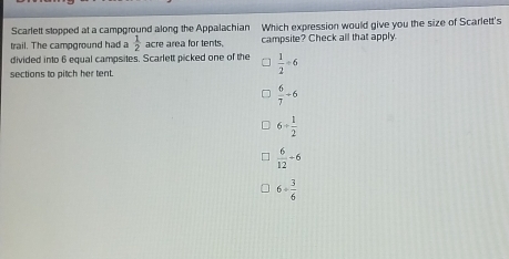 Scarlett stopped at a campground along the Appalachian Which expression would give you the size of Scarlett's
trail. The campground had a  1/2  acre area for tents. campsite? Check all that apply.
divided into 6 equal campsites. Scarlett picked one of the  1/2 -6
sections to pitch her tent.
 6/7 -6
6+ 1/2 
 6/12 +6
6= 3/6 