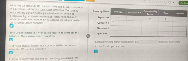 Im Don 
Alicia has an extra $ 5000 she has saved and decides to invest it 
in a certificate of deposit (CD) at her local bank. The day she 
stops by, the bank is running a spin-the-wheel special to 
determine higher-than-usual interest rates. Alicia spins and 
lands on an interest rate of 1.4%. Assume the interest on the
CD is compounded annually. 
In your spreadsheet, enter an expression to compute the 
balance. Then answer each question. 
If Alicia is investing money in an account, it is to leave her money in the 
1. If Alicia invests in a ten year CD, what will be the balance 
when the CD reaches maturity? account for a longer time period. 
2. Alicia is happy with the interest rate she got and decides to