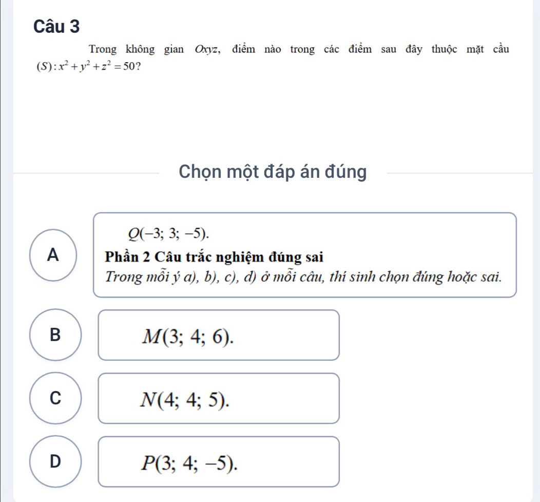 Trong không gian Oxyz, điểm nào trong các điểm sau đây thuộc mặt cầu
(S): x^2+y^2+z^2=50 ?
Chọn một đáp án đúng
Q(-3;3;-5).
A Phần 2 Câu trắc nghiệm đúng sai
Trong mỗi ý a), b) C ), d) ở mỗi câu, thí sinh chọn đúng hoặc sai.
B
M(3;4;6).
C
N(4;4;5).
D
P(3;4;-5).