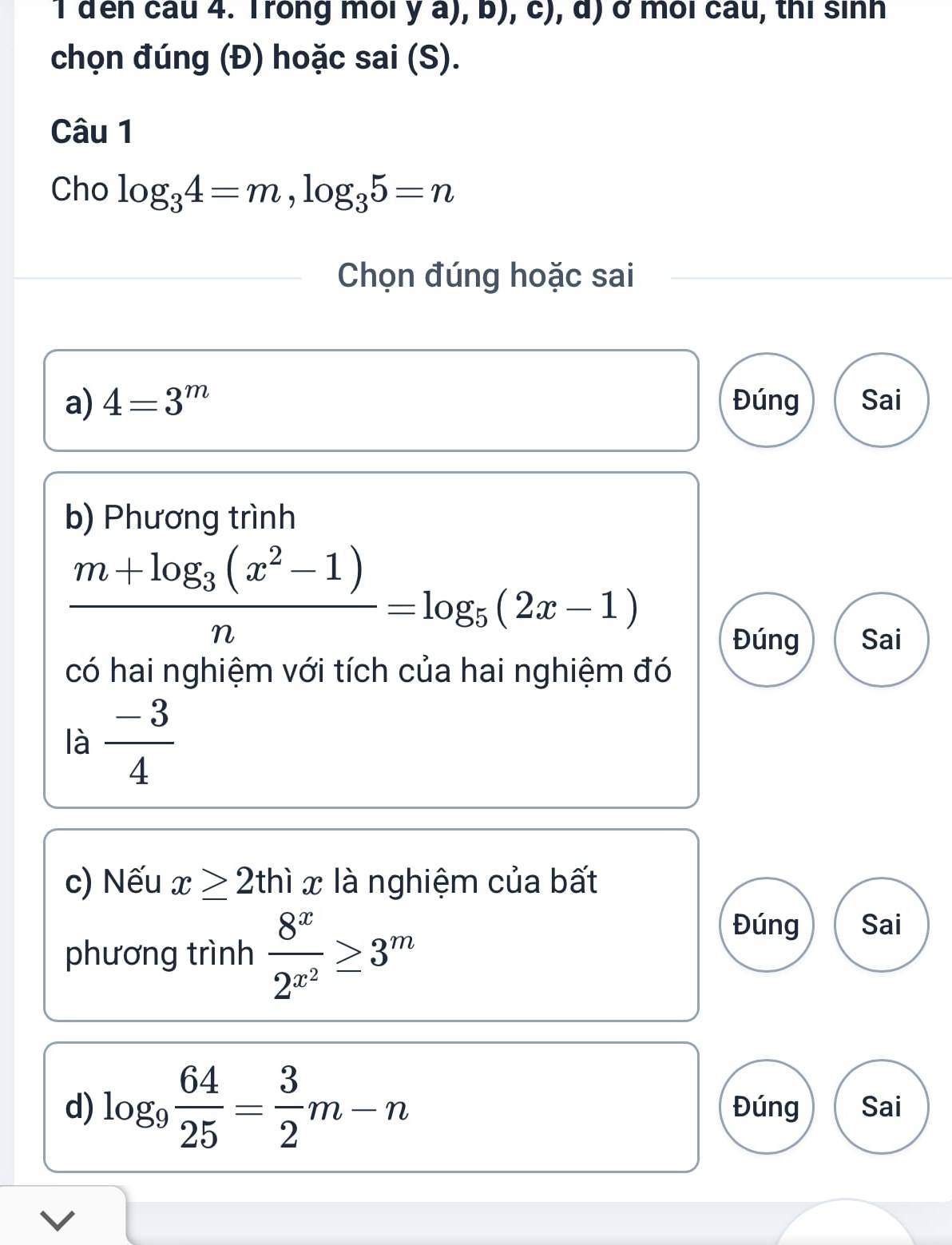 đến cầu 4. Trong môi ya),b),c), a ở môi cầu, thị sinh
chọn đúng (Đ) hoặc sai(S). 
Câu 1
Cho log _34=m, log _35=n
Chọn đúng hoặc sai
a) 4=3^m Đúng Sai
b) Phương trình
frac m+log _3(x^2-1)n=log _5(2x-1)
Đúng Sai
có hai nghiệm với tích của hai nghiệm đó
là  (-3)/4 
c) Nếu x≥ 2thix là nghiệm của bất
phương trình frac 8^x2^(x^2)≥ 3^m
Đúng Sai
d) log _9 64/25 = 3/2 m-n Đúng Sai