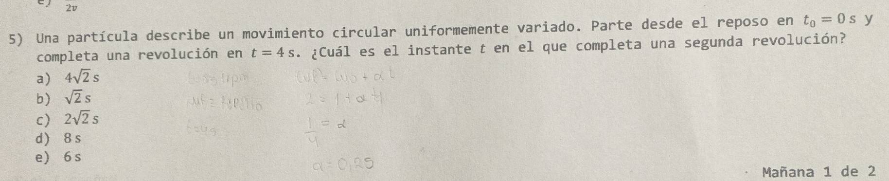 2v
5) Una partícula describe un movimiento circular uniformemente variado. Parte desde el reposo en t_0=0s y
completa una revolución en t=4s. ¿Cuál es el instante t en el que completa una segunda revolución?
a) 4sqrt(2)s
b) sqrt(2)s
c) 2sqrt(2)s
d) 8 s
e 6 s
Mañana 1 de 2