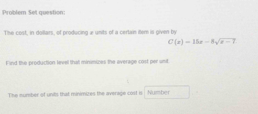 Problem Set question: 
The cost, in dollars, of producing æ units of a certain item is given by
C(x)=15x-8sqrt(x-7). 
Find the production level that minimizes the average cost per unit. 
The number of units that minimizes the average cost is Number