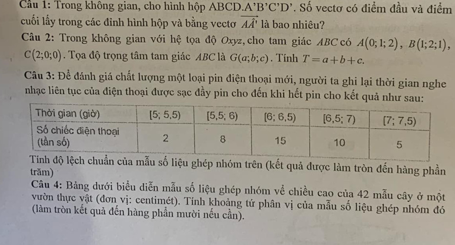 Cầu 1: Trong không gian, cho hình hộp ABCD. A^,B^,C^,D^,. Số vectơ có điểm đầu và điểm
cuối lấy trong các đỉnh hình hộp và bằng vectơ vector AA' là bao nhiêu?
Câu 2: Trong không gian với hệ tọa độ Oxyz, cho tam giác ABC có A(0;1;2),B(1;2;1),
C(2;0;0). Tọa độ trọng tâm tam giác ABC là G(a;b;c). Tính T=a+b+c.
Câu 3: Để đánh giá chất lượng một loại pin điện thoại mới, người ta ghi lại thời gian nghe
nhạc liên tục của điện thoại được sạc đầy pin cho đến khi hết pin cho kết quả như sau:
của mẫu số liệu ghép nhóm trên (kết quả được làm tròn đến hàng phần
trăm)
Câu 4: Bảng dưới biểu diễn mẫu số liệu ghép nhóm về chiều cao của 42 mẫu cây ở một
vườn thực vật (đơn vị: centimét). Tính khoảng tứ phân vị của mẫu số liệu ghép nhóm đó
(làm tròn kết quả đến hàng phần mười nếu cần).