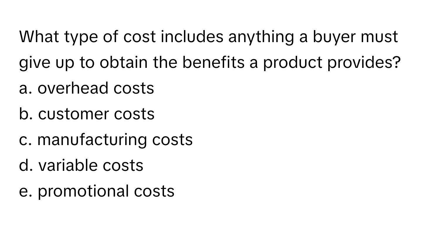 What type of cost includes anything a buyer must give up to obtain the benefits a product provides? 

a. overhead costs
b. customer costs
c. manufacturing costs
d. variable costs
e. promotional costs