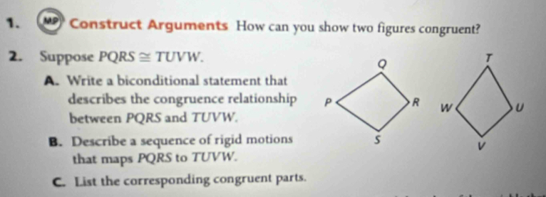 MP Construct Arguments How can you show two figures congruent? 
2. Suppose PQRS ≅ TUVW. 
A. Write a biconditional statement that 
describes the congruence relationship 
between PQRS and TUVW. 
B. Describe a sequence of rigid motions 
that maps PQRS to TUVW. 
C. List the corresponding congruent parts.