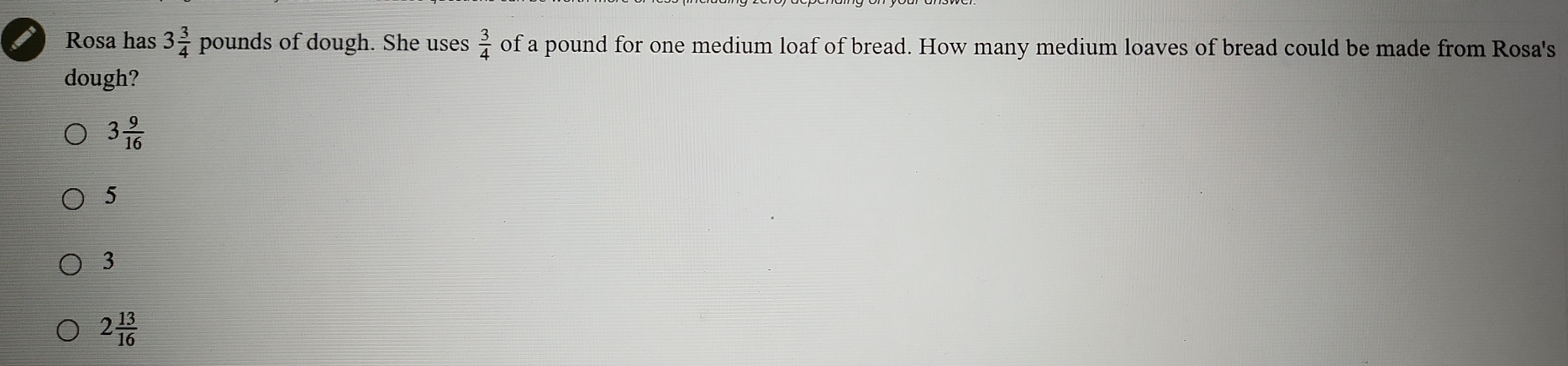 Rosa has 3 3/4  pounds of dough. She uses  3/4  of a pound for one medium loaf of bread. How many medium loaves of bread could be made from Rosa's
dough?
3 9/16 
5
3
2 13/16 