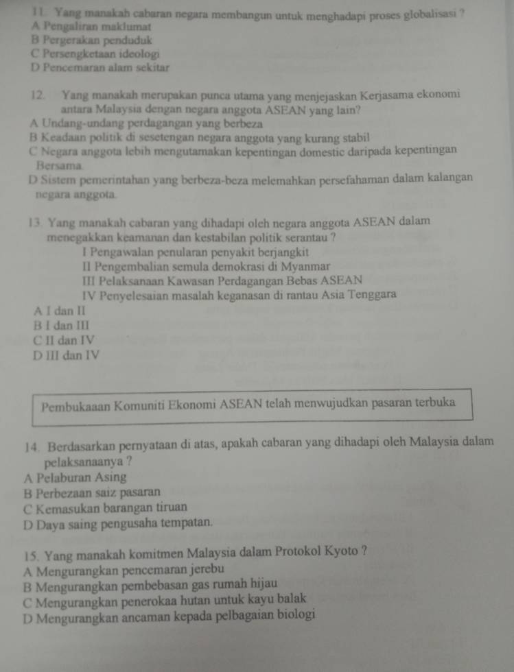 1 1 Yang manakah cabaran negara membangun untuk menghadapi proses globalisasi ?
A Pengaliran maklumat
B Pergerakan penduduk
C Persengketaan ideologi
D Pencemaran alam sekitar
12. Yang manakah merupakan punca utama yang menjejaskan Kerjasama ekonomi
antara Malaysia dengan negara anggota ASEAN yang lain?
A Undang-undang perdagangan yang berbeza
B Keadaan politik di sesetengan negara anggota yang kurang stabil
C Negara anggota lebih mengutamakan kepentingan domestic daripada kepentingan
Bersama
D Sistem pemerintahan yang berbeza-beza melemahkan persefahaman dalam kalangan
negara anggoía
13. Yang manakah cabaran yang dihadapi oleh negara anggota ASEAN dalam
menegakkan keamanan dan kestabilan politik serantau ?
I Pengawalan penularan penyakit berjangkit
II Pengembalian semula demokrasi di Myanmar
III Pelaksanaan Kawasan Perdagangan Bebas ASEAN
IV Penyelesaian masalah keganasan di rantau Asia Tenggara
A I dan II
B I dan III
C II dan IV
D III dan IV
Pembukaaan Komuniti Ekonomi ASEAN telah menwujudkan pasaran terbuka
14. Berdasarkan pernyataan di atas, apakah cabaran yang dihadapi oleh Malaysia dalam
pelaksanaanya ?
A Pelaburan Asing
B Perbezaan saiz pasaran
C Kemasukan barangan tiruan
D Daya saing pengusaha tempatan.
15. Yang manakah komitmen Malaysia dalam Protokol Kyoto ?
A Mengurangkan pencemaran jerebu
B Mengurangkan pembebasan gas rumah hijau
C Mengurangkan penerokaa hutan untuk kayu balak
D Mengurangkan ancaman kepada pelbagaian biologi