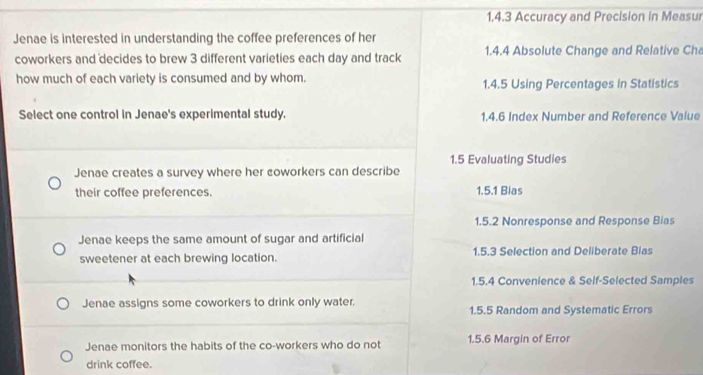 Accuracy and Precision in Measur
Jenae is interested in understanding the coffee preferences of her
1.4.4 Absolute Change and Relative Cha
coworkers and decides to brew 3 different varieties each day and track
how much of each variety is consumed and by whom. 1.4.5 Using Percentages in Statistics
Select one control in Jenae's experimental study. 1.4.6 Index Number and Reference Value
1.5 Evaluating Studies
Jenae creates a survey where her coworkers can describe
their coffee preferences. 1.5.1 Bias
1.5.2 Nonresponse and Response Bias
Jenae keeps the same amount of sugar and artificial
sweetener at each brewing location. 1.5.3 Selection and Deliberate Bias
1.5.4 Convenience & Self-Selected Samples
Jenae assigns some coworkers to drink only water.
1.5.5 Random and Systematic Errors
Jenae monitors the habits of the co-workers who do not 1.5.6 Margin of Error
drink coffee.