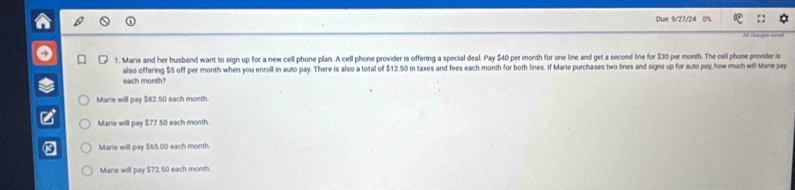 Due: 9/27/24 0'%
1. Marie and her husband want to sign up for a new cell phone plan. A cell phone provider is offering a special deal. Pay $40 per month for one line and get a second line for $30 per month. The cell phone provider is
each month? also offering $5 off per month when you enroll in auto pay. There is also a total of $12.50 in taxes and fees each month for both lines. If Marie purchases two lines and signs up for auto pay, how much will Mare pay
Marie will pay $82.50 each month.
Marie will pay $77.50 each month.
Marie will pay $65.00 each month.
Marie will pay $72.50 each month.