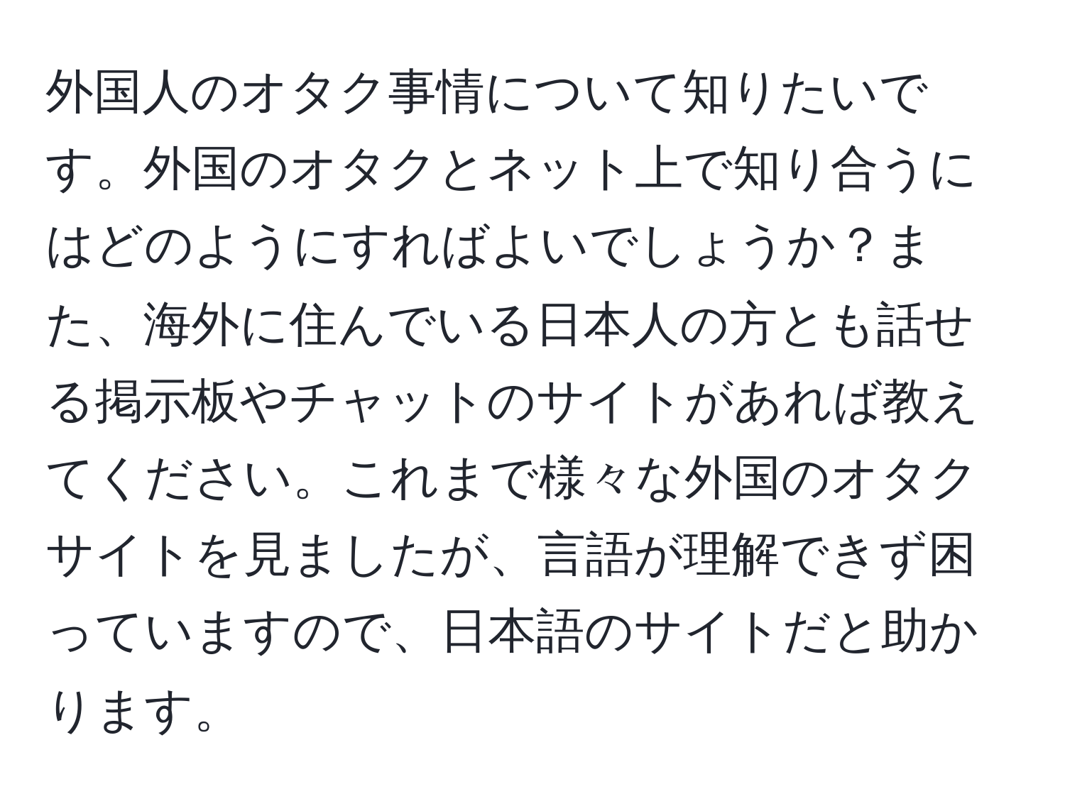 外国人のオタク事情について知りたいです。外国のオタクとネット上で知り合うにはどのようにすればよいでしょうか？また、海外に住んでいる日本人の方とも話せる掲示板やチャットのサイトがあれば教えてください。これまで様々な外国のオタクサイトを見ましたが、言語が理解できず困っていますので、日本語のサイトだと助かります。