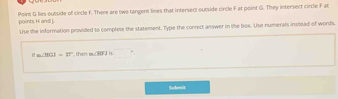 Point G lies outside of circle F. There are two tangent lines that intersect outside circle F at point G. They intersect circle F at 
points H and J. 
Use the information provided to complete the statement. Type the correct answer in the box. Use numerals instead of words. 
If m∠ HGJ=27° , then m∠ HFJ is □°. 
Submit