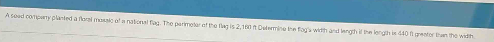 A seed company planted a floral mosaic of a national flag. The perimeter of the flag is 2,160 ft Determine the flag's width and length if the length is 440 ft greater than the width.