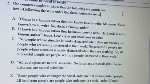 ther be bored or lonely.
2. Use counterexamples to show that the following arguments are
invalid.following the same order that these sentences are in
A. If Susan is a famous author then she knows how to write. Moreover, Susan
knows how to write. So, she is a famous author.
B. If Lewis is a famous author then he knows how to write. But Lewis is not a
famous author. Hence, Lewis does not know how to write.
C. “No people whose attention is easily distracted while they are working are
people who are keenly interested in their work. No successful people are
people whose attention is easily distracted while they are working. So, all
successful people are people who are keenly interested in their work."
D. “All zoologists are natural scientists. No historians are zoologists. So, no
historians are natural scientists.”
E. “Some people who endanger the social order are not mean-spirited people.
All intolerant people are people who endanger the social order. Hence,