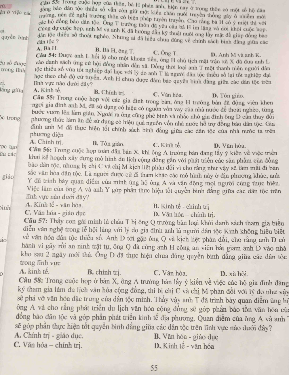 Chị E và chị T.
Câu 53: Trong cuộc họp của thôn, bà H phản ánh, hiện nay ở trong thôn có một số hộ dân
rú. đồng bào dân tộc thiều số vẫn còn giữ một kiểu chăn nuôi truyền thống gây ô nhiễm môi
ện ở việc các trường, nên đề nghị trưởng thôn có biện pháp tuyên truyền. Cho rằng bà H có ý miệt thị với
các hộ đồng bào dân tộc. Ông T trưởng thôn đã yêu cầu bà H im lặng và dời khỏi cuộc họp.
Cùng dự cuộc họp, anh M và anh K đã hướng dẫn kỹ thuật nuôi ong lấy mật đề giúp đồng bảo
ai. tdân tộc thiều số thoát nghèo. Nhưng ai đã hiều chưa đúng về chính sách bình đăng giữa các
quyền bình dân tộc ?
A. Bà H.
B. Bà H, ông T. C. Ông T. D. Anh M và anh K.
Câu 54: Được anh L hối lộ cho một khoản tiền, ông H chủ tịch mặt trận xã X đã đưa anh L
ếu số được vào danh sách ứng cử hội đồng nhân dân xã. Đồng thời loại anh T một thanh niên người dân
trong lĩnh tộc thiều số vừa tốt nghiệp đại học với lý do anh T là người dân tộc thiều số lại tốt nghiệp đại
học theo chế độ cử tuyển. Anh H chưa được đảm bảo quyền bình đăng giữa các dân tộc trên
rị. ĩnh vực nào dưới đây?
B. Chính trị.
lăng giữa A. Kinh tế. C. Văn hóa. D. Tôn giáo.
Câu 55: Trong cuộc họp với các gia đình trong bản, ông H trưởng bản đã động viên khen
ngợi gia đình anh M, đã sử dụng có hiệu có nguồn vốn vay của nhà nước để thoát nghèo, từng
bước vươn lên làm giàu. Ngoài ra ông cũng phê bình và nhắc nhở gia đình ông D cần thay đồi
ộc trong phương thức làm ăn đề sử dụng có hiệu quả nguồn vốn nhà nước hỗ trợ đồng bào dân tộc. Gia
đình anh M đã thực hiện tốt chính sách bình đăng giữa các dân tộc của nhà nước ta trên
phương diện
A. Chính trị. B. Tôn giáo. C. Kinh tế. D. Văn hóa.
tợc tạo  Câu 56: Trong cuộc họp toàn dân bản X, khi ông A trưởng bản đang lấy ý kiến về việc triển
ữa các khai kế hoạch xây dựng mô hình du lịch cộng đồng gắn với phát triển các sản phầm của đồng
bào dân tộc, nhưng bị chị C và chị M kịch liệt phản đối vì cho rằng như vậy sẽ làm mất đi bản
vắc văn hóa dân tộc. Là người được cử đi tham khảo các mô hình này ở địa phương khác, anh
giáo Y đã trình bày quan điểm của mình ủng hộ ông A và vận động mọi người cùng thực hiện.
Việc làm của ông A và anh Y góp phần thực hiện tốt quyền bình đẳng giữa các dân tộc trên
lĩnh vực nào dưới đây?
ình A. Kinh tế - văn hóa. B. Kinh tế - chính trị
C. Văn hóa - giáo dục D. Văn hóa - chính trị.
Cầu 57: Thấy con gái mình là cháu T bị ông Q trưởng bản loại khỏi danh sách tham gia biểu
diễn văn nghệ trong lễ hội làng với lý do gia đình anh là người dân tộc Kinh không hiểu biết
áo về văn hóa dân tộc thiểu số. Anh D tới gặp ông Q và kịch liệt phản đối, cho rằng anh D có
hành vi gây rối an ninh trật tự, ông Q đã cùng anh H công an viên bắt giam anh D vào nhà
kho sau 2 ngày mới thả. Ông D đã thực hiện chưa đúng quyền bình đẳng giữa các dân tộc
trong lĩnh vực
A. kinh tế, B. chính trị. C. Văn hóa. D. xã hội.
Câu 58: Trong cuộc họp ở bản X, ông A trưởng bản lấy ý kiến về việc các hộ gia đình đăng
ký tham gia làm du lịch văn hóa cộng đồng, thì bị chị C và chị M phản đối với lý do như vậy
sẽ phá vỡ văn hóa đặc trưng của dân tộc mình. Thấy vậy anh T đã trình bày quan điểm ủng hộ
ông A và cho rằng phát triển du lịch văn hóa cộng đồng sẽ góp phần bảo tồn văn hóa của
đồng bào dân tộc và góp phần phát triển kinh tế địa phương. Quan điểm của ông A và anh 
sẽ góp phần thực hiện tốt quyền bình đẳng giữa các dân tộc trên lĩnh vực nào dưới đây?
A. Chính trị - giáo dục. B. Văn hóa - giáo dục
C. Văn hóa - chính trị. D. Kinh tế - văn hóa
55