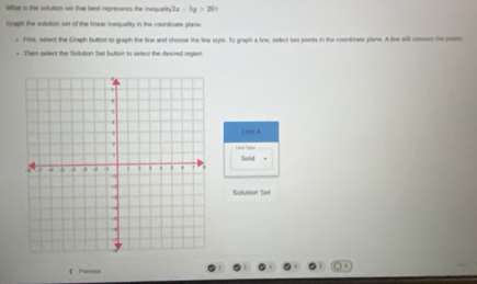 Wht is the solution set that best represencs the inequain 2x-5y>201
Guaph the sulution set of the linear inequality in the coordnate plane. 
* F9rH, select the Graph button to graph the line and choose the line style. To graph a line, select two points in the coordinats plane. A line will connect the poets 
e. Then sefect the Solution Set button to select the desired reglon 
Line A 

Solid 
Solution Set