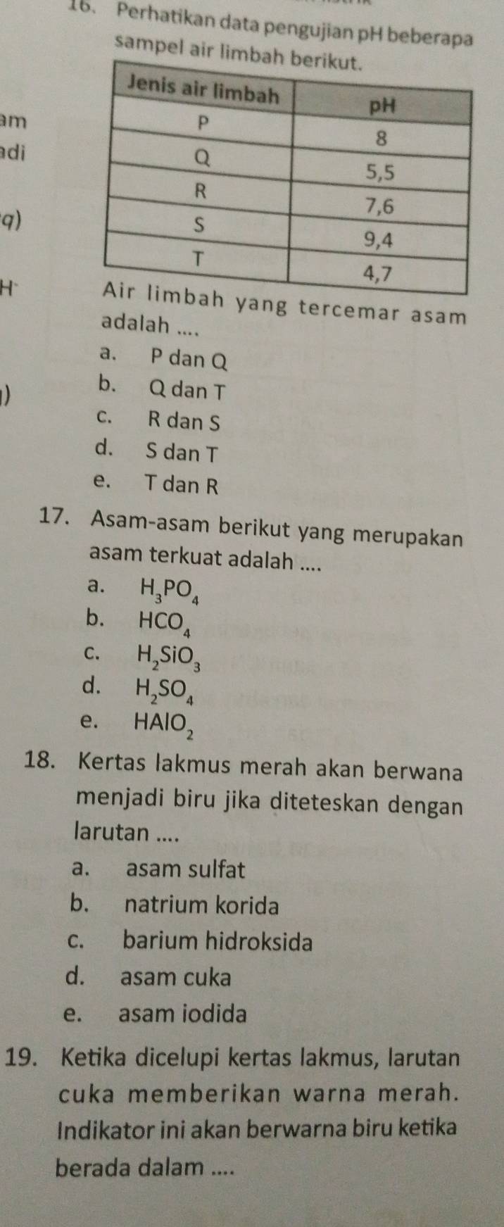 Perhatikan data pengujian pH beberapa
sampel air l
am
adi
q)
H
g tercemar asam
adalah ....
a. P dan Q
b. Q dan T
c. R dan S
d. S dan T
e. T dan R
17. Asam-asam berikut yang merupakan
asam terkuat adalah ....
a. H_3PO_4
b. HCO_4
C. H_2SiO_3
d. H_2SO_4
e. HAlO_2
18. Kertas lakmus merah akan berwana
menjadi biru jika diteteskan dengan
larutan ....
a. asam sulfat
b. natrium korida
c. barium hidroksida
d. asam cuka
e. asam iodida
19. Ketika dicelupi kertas lakmus, larutan
cuka memberikan warna merah.
Indikator ini akan berwarna biru ketika
berada dalam ....