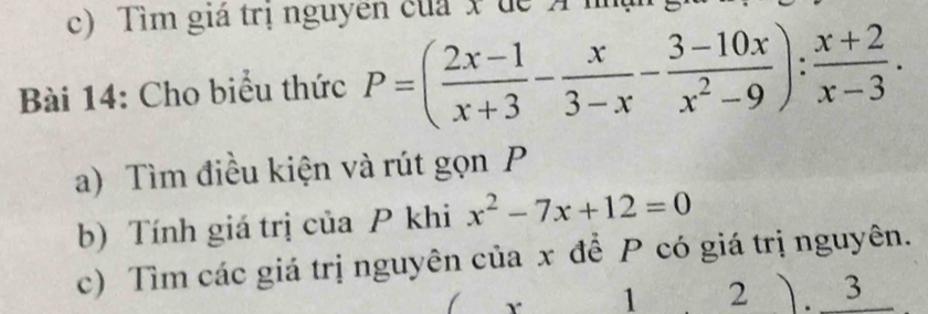 Tìm giá trị nguyên của x dể A nm 
Bài 14: Cho biểu thức P=( (2x-1)/x+3 - x/3-x - (3-10x)/x^2-9 ): (x+2)/x-3 . 
a) Tìm điều kiện và rút gọn P
b) Tính giá trị của P khi x^2-7x+12=0
c) Tìm các giá trị nguyên của x để P có giá trị nguyên. 
r 1 2 ). 3