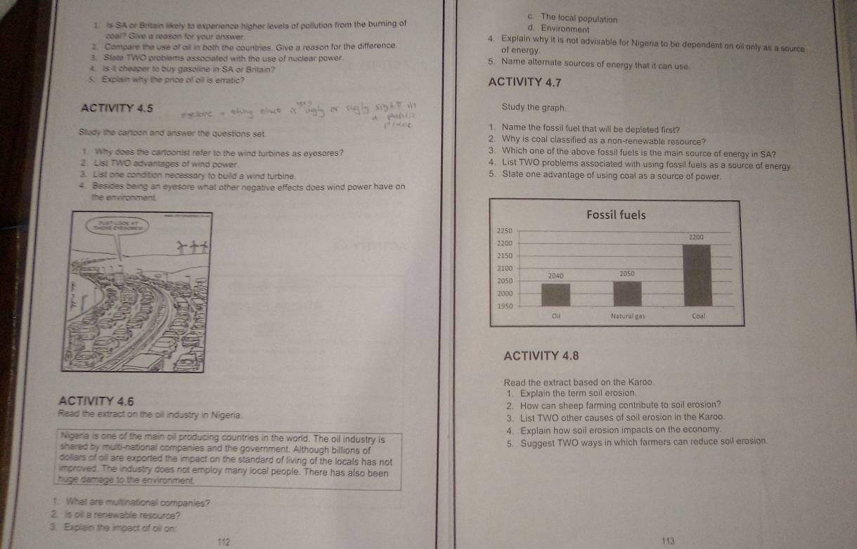 c. The local population
1. is SA or Britain likely to experience higher levels of pollution from the burning of
d. Environment
coal? Give a reason for your answer.
4. Explain why it is not advisable for Nigeria to be dependent on oil only as a source
2. Compare the use of oil in both the countries. Give a reason for the difference.
of energy.
3. State TWO problems associated with the use of nuclear power. 5. Name alternate sources of energy that it can use
4. Is it cheaper to buy gasoline in SA or Britain?
5. Explain why the price of oll is erratic? ACTIVITY 4.7
ACTIVITY 4.5 Study the graph
1. Name the fossil fuel that will be depleted first?
Study the cartoon and answer the questions set. 2. Why is coal classified as a non-renewable resource?
3. Which one of the above fossil fuels is the main source of energy in SA?
1. Why does the cartoonist refer to the wind turbines as eyesores? 4. List TWO problems associated with using fossil fuels as a source of energy
2. List TWO advantages of wind power.
3. List one condition necessary to build a wind turbine. 5. State one advantage of using coal as a source of power.
4. Besides being an eyesore what other negative effects does wind power have on
the environment.
ACTIVITY 4.8
Read the extract based on the Karoo
ACTIVITY 4.6 1. Explain the term soil erosion.
2. How can sheep farming contribute to soil erosion?
Read the extract on the oil industry in Nigeria. 3. List TWO other causes of soil erosion in the Karoo.
4. Explain how soil erosion impacts on the economy.
Nigeria is one of the main oil producing countries in the world. The oil industry is
shared by multi-national companies and the government. Although billions of 5. Suggest TWO ways in which farmers can reduce soil erosion
dollars of oll are exported the impact on the standard of living of the locals has not
improved. The industry does not employ many local people. There has also been
huge damage to the environment.
1. What are multinational companies?
2. Is oil a renewable resource?
3. Explain the impact of oll on:
112 113