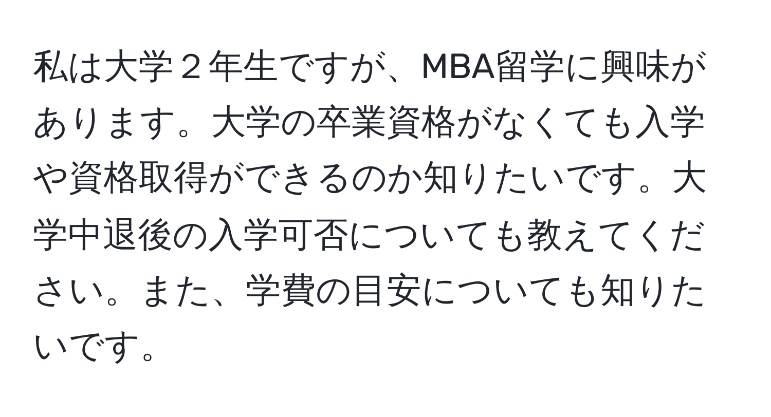 私は大学２年生ですが、MBA留学に興味があります。大学の卒業資格がなくても入学や資格取得ができるのか知りたいです。大学中退後の入学可否についても教えてください。また、学費の目安についても知りたいです。