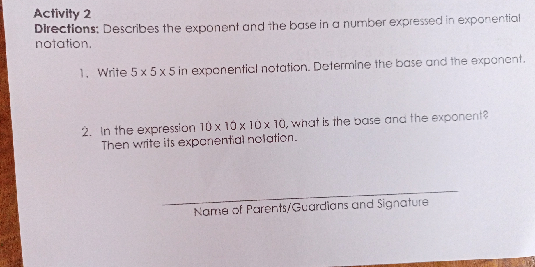 Activity 2 
Diirections: Describes the exponent and the base in a number expressed in exponential 
notation. 
1. Write 5* 5* 5 in exponential notation. Determine the base and the exponent. 
2. In the expression 10* 10* 10* 10 , what is the base and the exponent? 
Then write its exponential notation. 
Name of Parents/Guardians and Signature