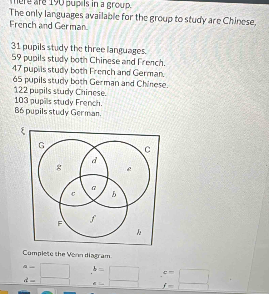 mere are 190 pupils in a group. 
The only languages available for the group to study are Chinese, 
French and German.
31 pupils study the three languages.
59 pupils study both Chinese and French.
47 pupils study both French and German.
65 pupils study both German and Chinese.
122 pupils study Chinese.
103 pupils study French.
86 pupils study German. 
Complete the Venn diagram.
a=□ b=□ c=□
d=□ e=□ f=□