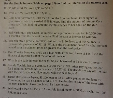 Use the Simple Interest Table on page 179 to find the interest to the nearest cent. 
11. $5,600 at 10.5% from 2/10 to 2/28
12. $950 at 12% from 11/1 to 12/31
13. Cora Fear borrowed $1,500 for 18 months from her bank. Cora signed a 
promissory note that carried 15% interest. Find the amount of interest Cora 
must pay. Then find the amount she must repay to her bank on the due 
date. 
14. Ted Nash must pay $1,600 in interest on a promissory note for $40,000 due
4 months from the date of the note. Find the rate of interest he will pay. 
15. You can buy a product for $750 cash or pay $150 down and the balance in
12 monthly payments of $61.25. What is the installment price? By what percent 
would your installment price be greater than the cash price? 
16. Don Crawitz borrowed $780 on a loan with a finance charge of $68. Find the 
finance charge per $100 of the amount financed. 
17. What is the daily interest factor for $3,450 borrowed at 9.5% exact interest? 
18. Brenda Vowlski has a 2-year, $2,500 car loan at 9%. After paying on the loan 
for 3 months, Brenda has a balance of $2,211.46. She decides to pay off the loan 
with the next payment. How much will she have to pay? 
19. Thane Davis has a 3-year, $5,200 loan at 7.5%. After paying on the loan for
15 months, he has a balance of $1,411.31. He decides to pay off the loan with 
the next payment. How much will he have to pay? 
20. Revi repaid a loan $1,450 in 12 monthly installments of $132.75 each. Find the 
APR on his loan.