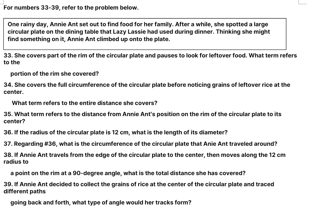 For numbers 33-39, refer to the problem below. 
One rainy day, Annie Ant set out to find food for her family. After a while, she spotted a large 
circular plate on the dining table that Lazy Lassie had used during dinner. Thinking she might 
find something on it, Annie Ant climbed up onto the plate. 
33. She covers part of the rim of the circular plate and pauses to look for leftover food. What term refers 
to the 
portion of the rim she covered? 
34. She covers the full circumference of the circular plate before noticing grains of leftover rice at the 
center. 
What term refers to the entire distance she covers? 
35. What term refers to the distance from Annie Ant’s position on the rim of the circular plate to its 
center? 
36. If the radius of the circular plate is 12 cm, what is the length of its diameter? 
37. Regarding #36, what is the circumference of the circular plate that Anie Ant traveled around? 
38. If Annie Ant travels from the edge of the circular plate to the center, then moves along the 12 cm
radius to 
a point on the rim at a 90-degree angle, what is the total distance she has covered? 
39. If Annie Ant decided to collect the grains of rice at the center of the circular plate and traced 
different paths 
going back and forth, what type of angle would her tracks form?