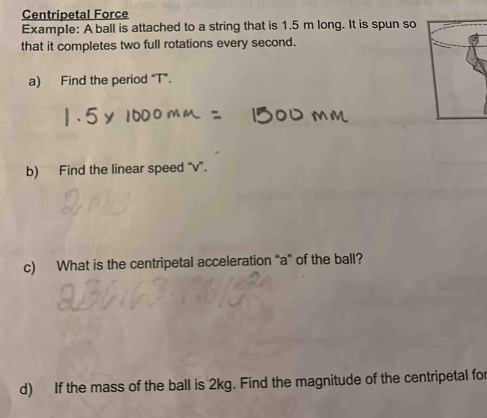 Centripetal Force 
Example: A ball is attached to a string that is 1.5 m long. It is spun so 
that it completes two full rotations every second. 
a) Find the period “ T ”. 
b) Find the linear speed “ v ”. 
c) What is the centripetal acceleration “a” of the ball? 
d) If the mass of the ball is 2kg. Find the magnitude of the centripetal for