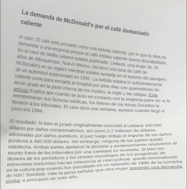 caliente
La demanda de McDonald's por el café demasiado
el caso: El café está pensado como una bebida caliente, por lo que la idea de
demandar a una empresa porque el café estaba caliente suena descabellada.
En el caso de Stella Liebeck estaba justificado. Liebeck, una mujer de 79
años de Albuquerque, Nuevo México, derramó una taza de café de
McDonald's en su regazo mientras estaba sentada en el asiento del pasajero
de un automóvil estacionado en 1992. La bebida estaba lo suficientemente
caliente como para enviarla al hospital por siete días con quemaduras de
tercer grado en la parte interna de los muslos, la ingle y las nalgas. Este
artículo Explica que cuando se puso en contacto con la empresa para ver si le
reembolsarían sus facturas médicas, los líderes de los Arcos Dorados la
llevaron a los tribunales. El caso duró una semana, aunque cuando llegó a
juicio era 1994.
El resultado: Si bien el jurado originalmente concedió a Liebeck 160.000
dólares por daños compensatorios, así como 2,7 millones de dólares
adicionales por daños punitivos, el juez luego redujo el importe de los daños
punitivos a 480,000 dólares. Sin embargo, ninguna de las partes quedó
satisfecha. Ambas partes apelaron la decisión y posteriormente resolvieron el
asunto fuera de los tribunales por una cantidad no revelada. Si bien los
titulares de los periódicos y los chistes monólogos de los programas de
entrevistas nocturnos hacían referencia al caso judicial, quedó inmortalizado
en la cultura pop cuando fue parodiado en un episodio de 1995 de la comedia
de NBC Seinfeld. Vale la pena señalar que otra mujer presentó una demanda
similar a principios de este año.