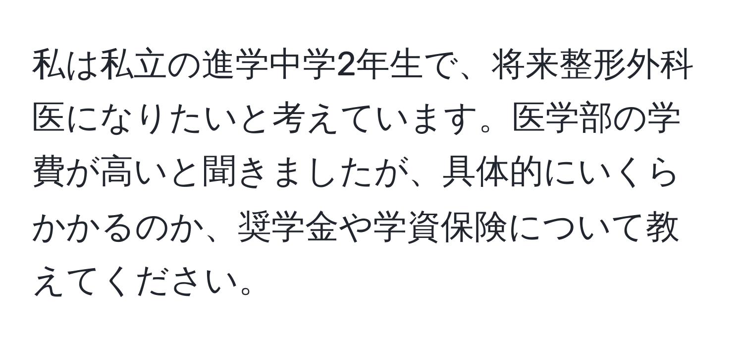 私は私立の進学中学2年生で、将来整形外科医になりたいと考えています。医学部の学費が高いと聞きましたが、具体的にいくらかかるのか、奨学金や学資保険について教えてください。