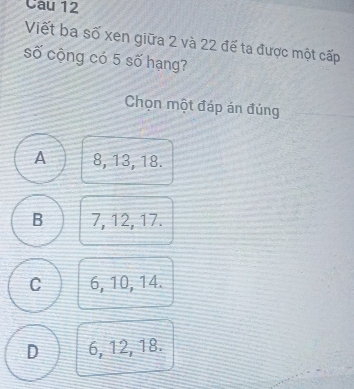 Cau 12
Viết ba số xen giữa 2 và 22 đế ta được một cấp
số cộng có 5 số hạng?
Chọn một đáp án đúng
A 8, 13, 18.
B 7, 12, 17.
C 6, 10, 14.
D 6, 12, 18.