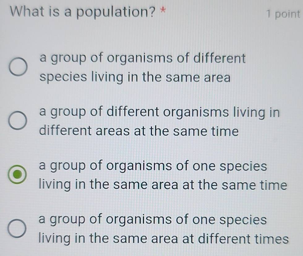 What is a population? * 1 point
a group of organisms of different
species living in the same area
a group of different organisms living in
different areas at the same time
a group of organisms of one species
living in the same area at the same time
a group of organisms of one species
living in the same area at different times