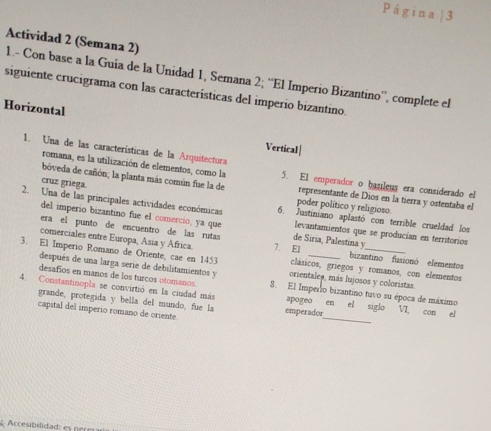 Página| 3 
Actividad 2 (Semana 2) 
1.- Con base a la Guía de la Unidad 1, Semana 2; “El Imperio Bizantino”, complete el 
siguiente crucigrama con las características del imperio bizantino. 
Horizontal 
Vertical| 
1. Una de las características de la Arquitectura 
romana, es la utilización de elementos, como la 5. El emperador o basileus era considerado el 
cruz griega. 
bóveda de cañón; la planta más común fue la de representante de Dios en la tierra y ostentaba el 
2. Una de las principales actividades económicas 
poder político y religioso. 
6. Justiniano aplastó con terrible crueldad los 
del imperio bizantino fue el comercio, ya que de Siria, Palestina y 
levantamientos que se producían en territorios 
comerciales entre Europa, Asia y Africa. 
era el punto de encuentro de las rutas 7. El _bizantino fusionó elementos 
3. El Imperio Romano de Oriente, cae en 1453
después de una larga serie de debilitamientos y 
clásicos, griegos y romanos, con elementos 
desafíos en manos de los turcos otomanos. 
orientales, más lujosos y coloristas. 
8. El Imperro bizantino tuvo su época de máximo 
_ 
4. Constantinopla se convirtió en la ciudad más apogeo en el siglo VI, con el 
grande, protegida y bella del mundo, fue la emperador 
capital del imperio romano de oriente.