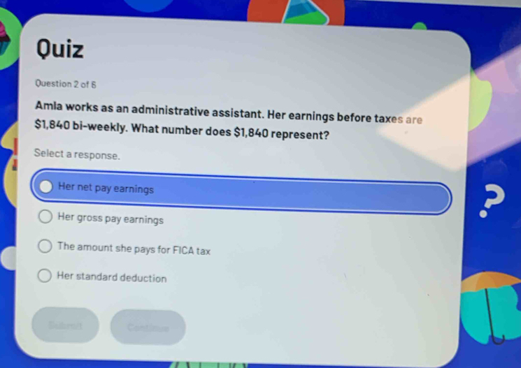 Quiz
Question 2 of 6
Amla works as an administrative assistant. Her earnings before taxes are
$1,840 bi-weekly. What number does $1,840 represent?
Select a response.
Her net pay earnings
5
Her gross pay earnings
The amount she pays for FICA tax
Her standard deduction
Bathrnit Continue