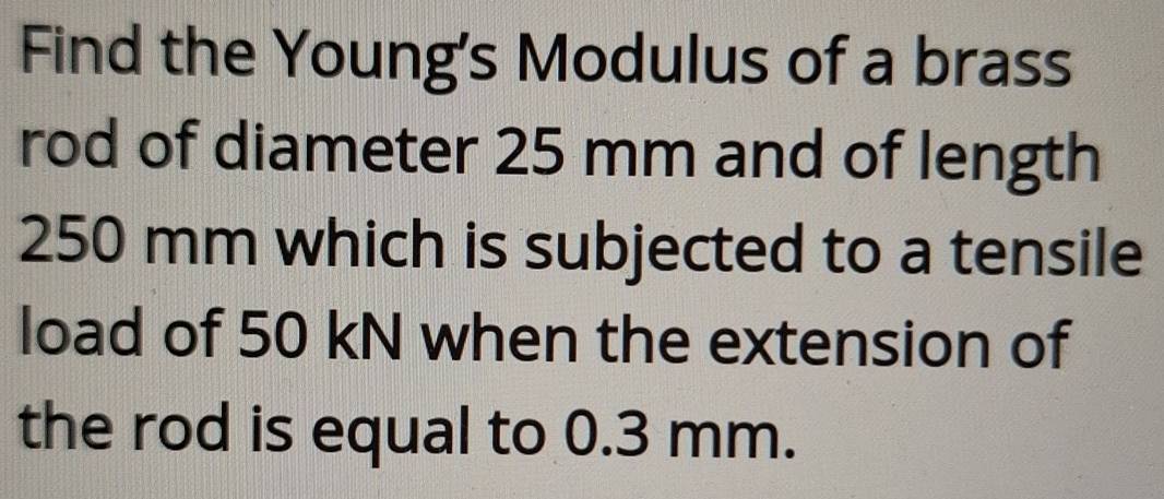 Find the Young's Modulus of a brass 
rod of diameter 25 mm and of length
250 mm which is subjected to a tensile 
load of 50 kN when the extension of 
the rod is equal to 0.3 mm.